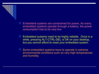  Embedded systems are constrained for power, As many
embedded systems operate through a battery, the power
consumption has to be very low.
 Embedded systems need to be highly reliable. Once in a
while, pressing ALT-CTRL-DEL is OK on your desktop,
but you cannot afford to reset your embedded system.
 Some embedded systems have to operate in extreme
environmental conditions such as very high temperatures
and humidity.
 