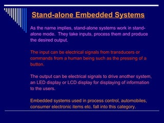 Stand-alone Embedded Systems
As the name implies, stand-alone systems work in stand-
alone mode. They take inputs, process them and produce
the desired output.
The input can be electrical signals from transducers or
commands from a human being such as the pressing of a
button.
The output can be electrical signals to drive another system,
an LED display or LCD display for displaying of information
to the users.
Embedded systems used in process control, automobiles,
consumer electronic items etc. fall into this category.
 