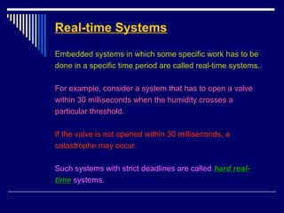 Real-time Systems
Embedded systems in which some specific work has to be
done in a specific time period are called real-time systems.
For example, consider a system that has to open a valve
within 30 milliseconds when the humidity crosses a
particular threshold.
If the valve is not opened within 30 milliseconds, a
catastrophe may occur.
Such systems with strict deadlines are called hard real-
time systems.
 