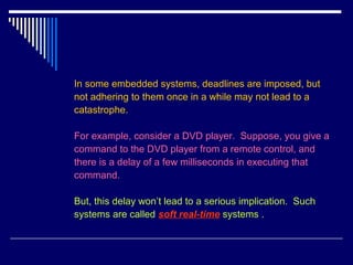 In some embedded systems, deadlines are imposed, but
not adhering to them once in a while may not lead to a
catastrophe.
For example, consider a DVD player. Suppose, you give a
command to the DVD player from a remote control, and
there is a delay of a few milliseconds in executing that
command.
But, this delay won’t lead to a serious implication. Such
systems are called soft real-time systems .
 