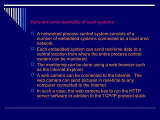 Here are some examples of such systems
 A networked process control system consists of a
number of embedded systems connected as a local area
network.
 Each embedded system can send real-time data to a
central location from where the entire process control
system can be monitored.
 The monitoring can be done using a web browser such
as the Internet Explorer.
 A web camera can be connected to the Internet. The
web camera can send pictures in real-time to any
computer connected to the Internet.
 In such a case, the web camera has to run the HTTP
server software in addition to the TCP/IP protocol stack.
 