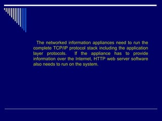 The networked information appliances need to run the
complete TCP/IP protocol stack including the application
layer protocols. If the appliance has to provide
information over the Internet, HTTP web server software
also needs to run on the system.
 