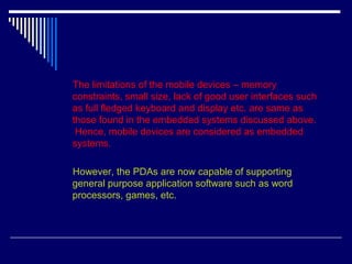 The limitations of the mobile devices – memory
constraints, small size, lack of good user interfaces such
as full fledged keyboard and display etc. are same as
those found in the embedded systems discussed above.
Hence, mobile devices are considered as embedded
systems.
However, the PDAs are now capable of supporting
general purpose application software such as word
processors, games, etc.
 