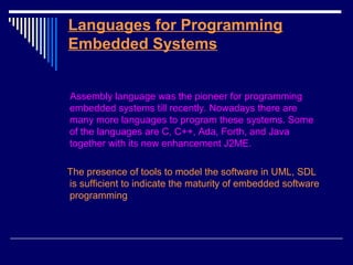Languages for Programming
Embedded Systems
Assembly language was the pioneer for programming
embedded systems till recently. Nowadays there are
many more languages to program these systems. Some
of the languages are C, C++, Ada, Forth, and Java
together with its new enhancement J2ME.
The presence of tools to model the software in UML, SDL
is sufficient to indicate the maturity of embedded software
programming
 