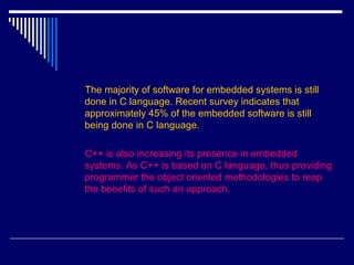 The majority of software for embedded systems is still
done in C language. Recent survey indicates that
approximately 45% of the embedded software is still
being done in C language.
C++ is also increasing its presence in embedded
systems. As C++ is based on C language, thus providing
programmer the object oriented methodologies to reap
the benefits of such an approach.
 