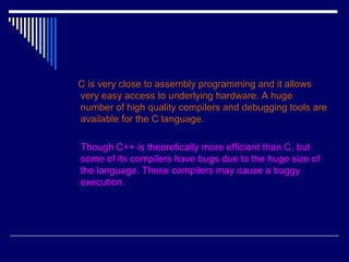 C is very close to assembly programming and it allows
very easy access to underlying hardware. A huge
number of high quality compilers and debugging tools are
available for the C language.
Though C++ is theoretically more efficient than C, but
some of its compilers have bugs due to the huge size of
the language. These compilers may cause a buggy
execution.
 