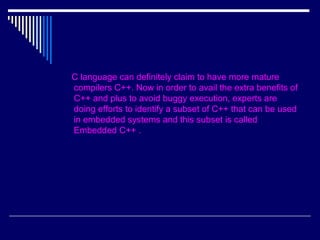 C language can definitely claim to have more mature
compilers C++. Now in order to avail the extra benefits of
C++ and plus to avoid buggy execution, experts are
doing efforts to identify a subset of C++ that can be used
in embedded systems and this subset is called
Embedded C++ .
 