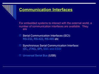Communication Interfaces
For embedded systems to interact with the external world, a
number of communication interfaces are available. They
are
 Serial Communication Interfaces (SCI):
RS-232, RS-422, RS-485 etc
 Synchronous Serial Communication Interface:
I2C, JTAG, SPI, SSC and ESSI
 Universal Serial Bus (USB)
 