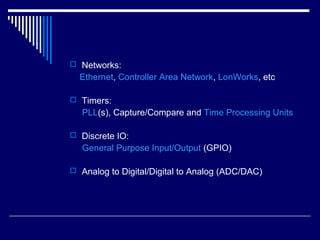  Networks:
Ethernet, Controller Area Network, LonWorks, etc
 Timers:
PLL(s), Capture/Compare and Time Processing Units
 Discrete IO:
General Purpose Input/Output (GPIO)
 Analog to Digital/Digital to Analog (ADC/DAC)
 
