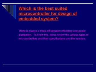 Which is the best suited
microcontroller for design of
embedded system?
There is always a trade off between efficiency and power
dissipation. To know this, let us review the various types of
microcontrollers and their specifications and the vendors.
 