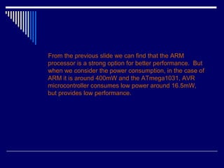 From the previous slide we can find that the ARM
processor is a strong option for better performance. But
when we consider the power consumption, in the case of
ARM it is around 400mW and the ATmega1031, AVR
microcontroller consumes low power around 16.5mW,
but provides low performance.
 