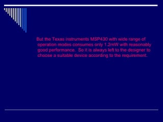 But the Texas instruments MSP430 with wide range of
operation modes consumes only 1.2mW with reasonably
good performance. So it is always left to the designer to
choose a suitable device according to the requirement.
 