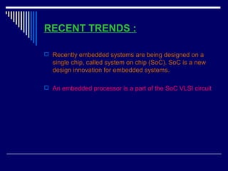 RECENT TRENDS :
 Recently embedded systems are being designed on a
single chip, called system on chip (SoC). SoC is a new
design innovation for embedded systems.
 An embedded processor is a part of the SoC VLSI circuit
 