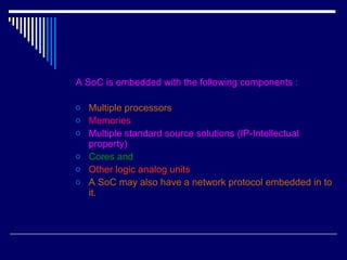 A SoC is embedded with the following components :
o Multiple processors
o Memories
o Multiple standard source solutions (IP-Intellectual
property)
o Cores and
o Other logic analog units
o A SoC may also have a network protocol embedded in to
it.
 