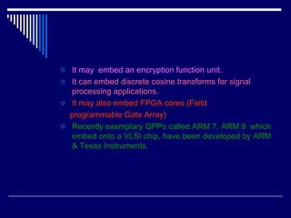 o It may embed an encryption function unit.
o It can embed discrete cosine transforms for signal
processing applications.
o It may also embed FPGA cores (Field
programmable Gate Array)
o Recently exemplary GPPs called ARM 7, ARM 9 which
embed onto a VLSI chip, have been developed by ARM
& Texas Instruments.
 