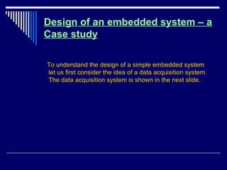 Design of an embedded system – a
Case study
To understand the design of a simple embedded system
let us first consider the idea of a data acquisition system.
The data acquisition system is shown in the next slide.
 