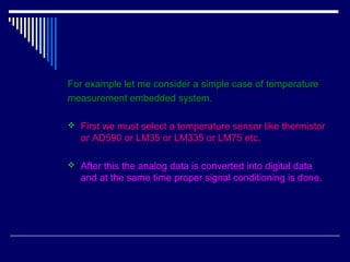 For example let me consider a simple case of temperature
measurement embedded system.
 First we must select a temperature sensor like thermistor
or AD590 or LM35 or LM335 or LM75 etc.
 After this the analog data is converted into digital data
and at the same time proper signal conditioning is done.
 