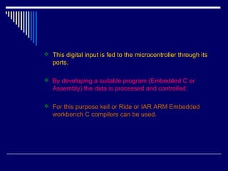  This digital input is fed to the microcontroller through its
ports.
 By developing a suitable program (Embedded C or
Assembly) the data is processed and controlled.
 For this purpose keil or Ride or IAR ARM Embedded
workbench C compilers can be used.
 
