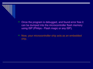  Once the program is debugged, and found error free it
can be dumped into the microcontroller flash memory
using ISP (Philips - Flash magic or any ISP).
 Now, your microcontroller chip acts as an embedded
chip.
 
