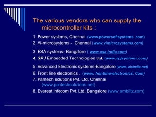 The various vendors who can supply the
microcontroller kits :
1. Power systems, Chennai (www.powersoftsystems .com)
2. Vi-microsystems - Chennai (www.vimicrosystems.com)
3. ESA systems- Bangalore ( www.esa india.com)
4. SPJ Embedded Technologies Ltd. (www.spjsystems.com)
5. Advanced Electronic systems-Bangalore (www. alsindia.net)
6. Front line electronics . (www. frontline-electronics. Com)
7. Pantech solutions Pvt. Ltd, Chennai
(www.pantechsolutions.net)
8. Everest infocom Pvt. Ltd, Bangalore (www.emblitz.com)
 