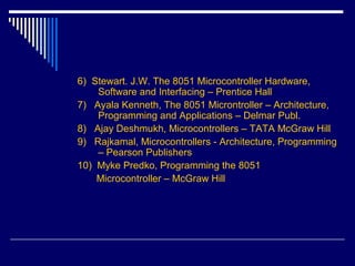 6) Stewart. J.W. The 8051 Microcontroller Hardware,
Software and Interfacing – Prentice Hall
7) Ayala Kenneth, The 8051 Microntroller – Architecture,
Programming and Applications – Delmar Publ.
8) Ajay Deshmukh, Microcontrollers – TATA McGraw Hill
9) Rajkamal, Microcontrollers - Architecture, Programming
– Pearson Publishers
10) Myke Predko, Programming the 8051
Microcontroller – McGraw Hill
 