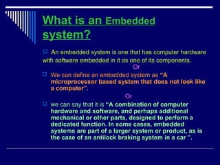 What is an Embedded
system?
 An embedded system is one that has computer hardware
with software embedded in it as one of its components.
Or
 We can define an embedded system as “A
microprocessor based system that does not look like
a computer”.
Or
 we can say that it is “A combination of computer
hardware and software, and perhaps additional
mechanical or other parts, designed to perform a
dedicated function. In some cases, embedded
systems are part of a larger system or product, as is
the case of an antilock braking system in a car ”.
 