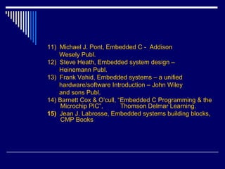 11) Michael J. Pont, Embedded C - Addison
Wesely Publ.
12) Steve Heath, Embedded system design –
Heinemann Publ.
13) Frank Vahid, Embedded systems – a unified
hardware/software Introduction – John Wiley
and sons Publ.
14) Barnett Cox & O’cull, “Embedded C Programming & the
Microchip PIC”, Thomson Delmar Learning.
15) Jean J. Labrosse, Embedded systems building blocks,
CMP Books
 