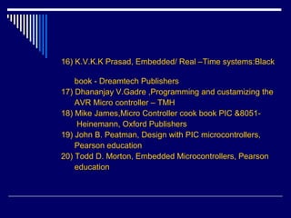 16) K.V.K.K Prasad, Embedded/ Real –Time systems:Black
book - Dreamtech Publishers
17) Dhananjay V.Gadre ,Programming and custamizing the
AVR Micro controller – TMH
18) Mike James,Micro Controller cook book PIC &8051-
Heinemann, Oxford Publishers
19) John B. Peatman, Design with PIC microcontrollers,
Pearson education
20) Todd D. Morton, Embedded Microcontrollers, Pearson
education
 