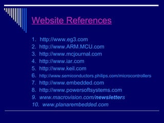 Website References
1. http://www.eg3.com
2. http://www.ARM.MCU.com
3. http://www.mcjournal.com
4. http://www.iar.com
5. http://www.keil.com
6. http://www.semiconductors.philips.com/microcontrollers
7. http://www.embedded.com
8. http://www.powersoftsystems.com
9. www.macrovision.com/newsletters
10. www.planarembedded.com
 