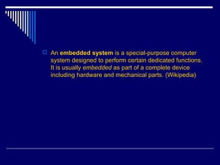  An embedded system is a special-purpose computer
system designed to perform certain dedicated functions.
It is usually embedded as part of a complete device
including hardware and mechanical parts. (Wikipedia)
 