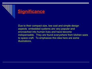 Significance
Due to their compact size, low cost and simple design
aspects embedded systems are very popular and
encroached into human lives and have become
indispensable. They are found everywhere from kitchen ware
to space craft. To emphasize this idea here are some
illustrations.
 