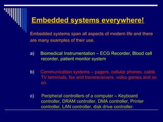Embedded systems everywhere!
Embedded systems span all aspects of modern life and there
are many examples of their use.
a) Biomedical Instrumentation – ECG Recorder, Blood cell
recorder, patient monitor system
b) Communication systems – pagers, cellular phones, cable
TV terminals, fax and transreceivers, video games and so
on.
c) Peripheral controllers of a computer – Keyboard
controller, DRAM controller, DMA controller, Printer
controller, LAN controller, disk drive controller.
 