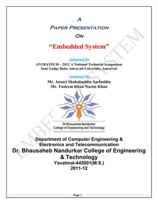 A
               Paper Presentation
                             On

               “Embedded System”
                          Submitted for
        ANTRATECH – 2012 A National Technical Symposium
          Sant Gadge Baba Amravati University, Amravati

                         Submitted By
              Mr. Ansari Shahabuddin Sarfuddin
               Mr. Tasleem Khan Nazim Khan




       Department of Computer Engineering &
        Electronics and Telecommunication
Dr. Bhausaheb Nandurkar College of Engineering
                & Technology
                 Yavatmal-445001(M.S.)
                       2011-12




                            Page 1
 