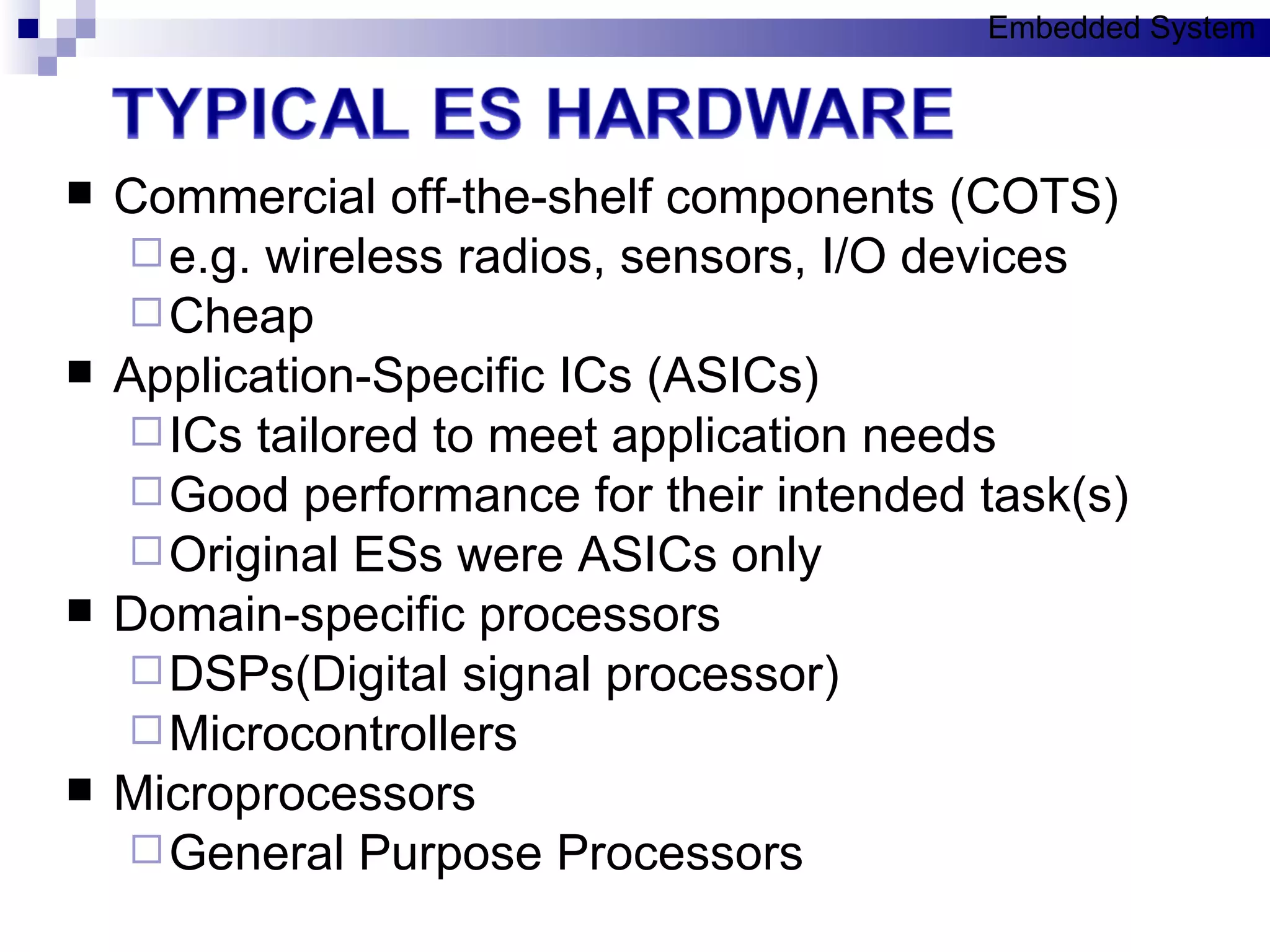 Commercial off-the-shelf components (COTS) e.g. wireless radios, sensors, I/O devices Cheap Application-Specific ICs (ASICs) ICs tailored to meet application needs Good performance for their intended task(s) Original ESs were ASICs only Domain-specific processors DSPs(Digital signal processor)  Microcontrollers Microprocessors General Purpose Processors Embedded System 