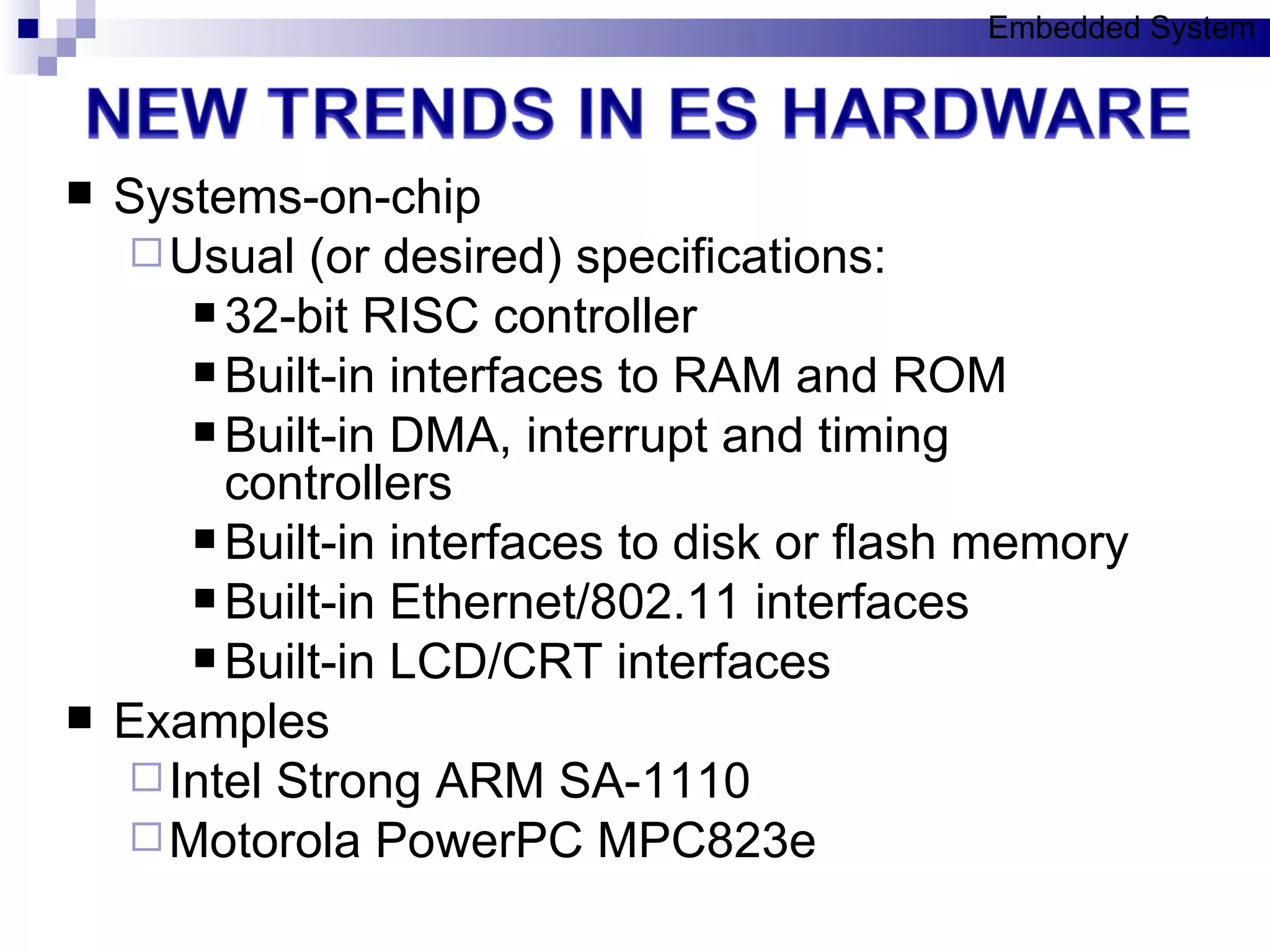 Systems-on-chip Usual (or desired) specifications: 32-bit RISC controller Built-in interfaces to RAM and ROM Built-in DMA, interrupt and timing controllers Built-in interfaces to disk or flash memory Built-in Ethernet/802.11 interfaces Built-in LCD/CRT interfaces Examples Intel Strong ARM SA-1110 Motorola PowerPC MPC823e Embedded System 