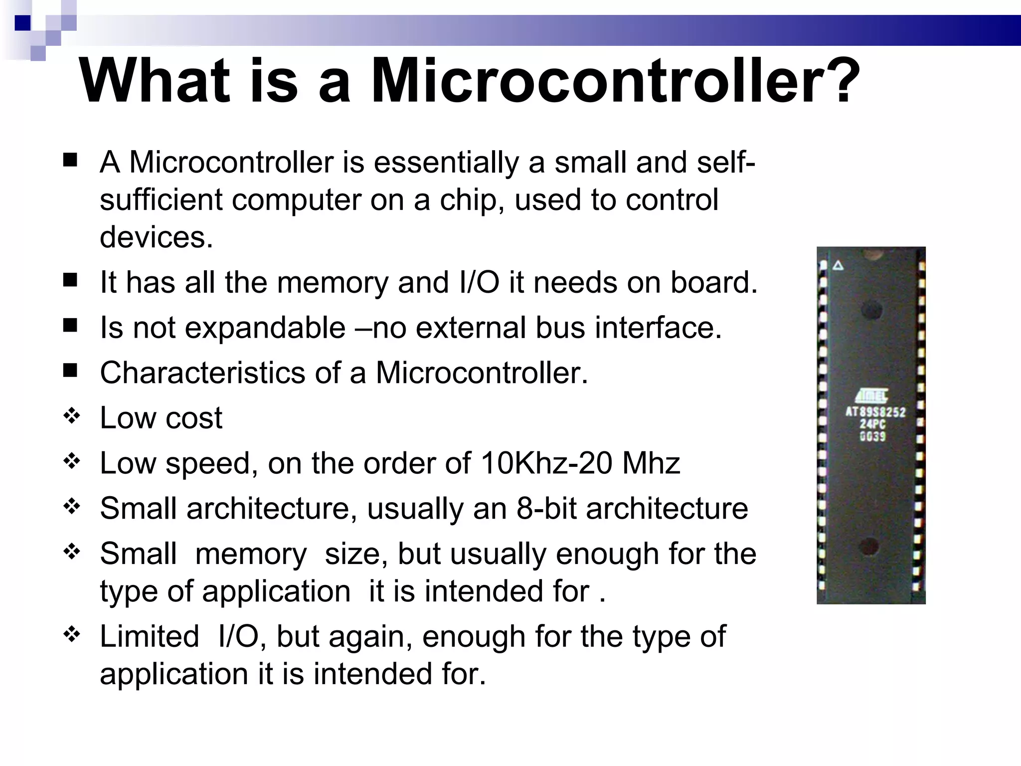 What is a Microcontroller? A Microcontroller is essentially a small and self-sufficient computer on a chip, used to control devices. It has all the memory and I/O it needs on board. Is not expandable –no external bus interface. Characteristics of a Microcontroller. Low cost Low speed, on the order of 10Khz-20 Mhz Small architecture, usually an 8-bit architecture Small  memory  size, but usually enough for the type of application  it is intended for . Limited  I/O, but again, enough for the type of application it is intended for. 