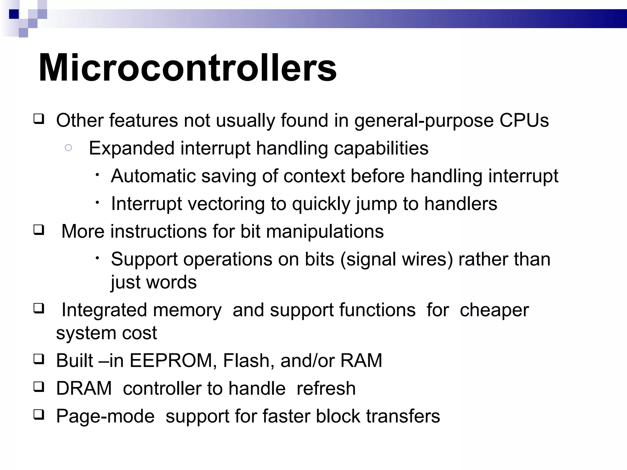 Microcontrollers  Other features not usually found in general-purpose CPUs Expanded interrupt handling capabilities  Automatic saving of context before handling interrupt Interrupt vectoring to quickly jump to handlers  More instructions for bit manipulations Support operations on bits (signal wires) rather than just words Integrated memory  and support functions  for  cheaper system cost Built –in EEPROM, Flash, and/or RAM DRAM  controller to handle  refresh Page-mode  support for faster block transfers 