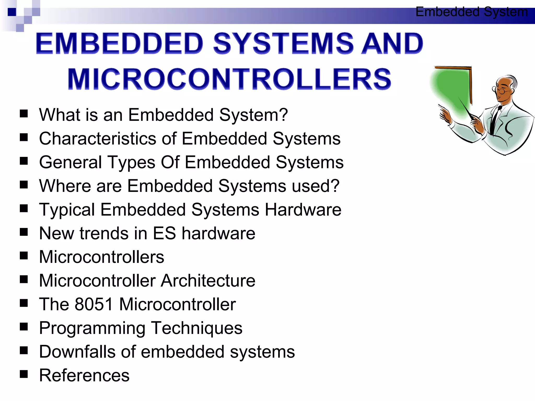 What is an Embedded System? Characteristics of Embedded Systems General Types Of Embedded Systems Where are Embedded Systems used? Typical Embedded Systems Hardware New trends in ES hardware Microcontrollers Microcontroller Architecture The 8051 Microcontroller Programming Techniques Downfalls of embedded systems References Embedded System 