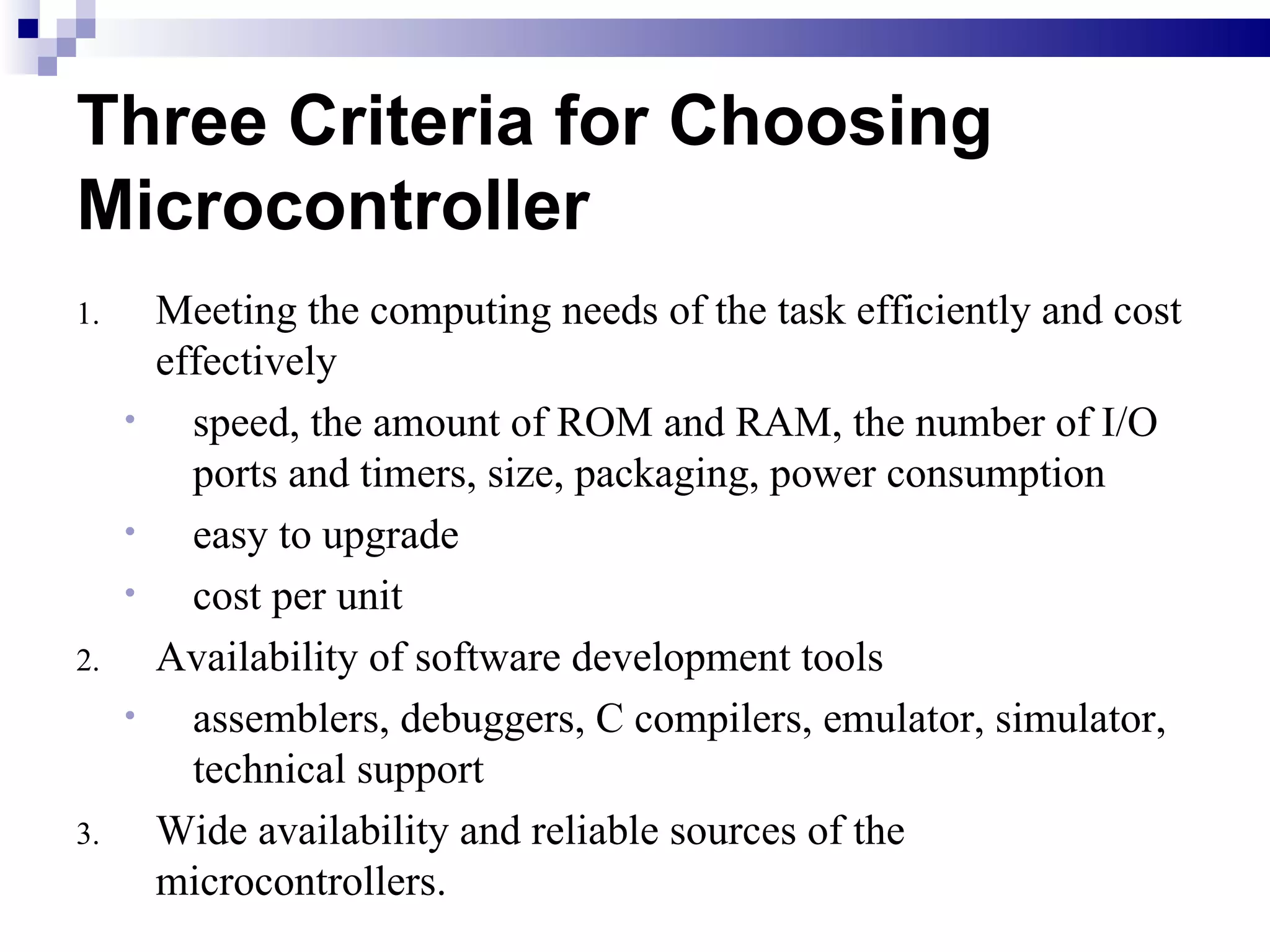 Three Criteria for Choosing Microcontroller Meeting the computing needs of the task efficiently and cost effectively speed, the amount of ROM and RAM, the number of I/O ports and timers, size, packaging, power consumption easy to upgrade cost per unit Availability of software development tools assemblers, debuggers, C compilers, emulator, simulator, technical support Wide availability and reliable sources of the microcontrollers. 
