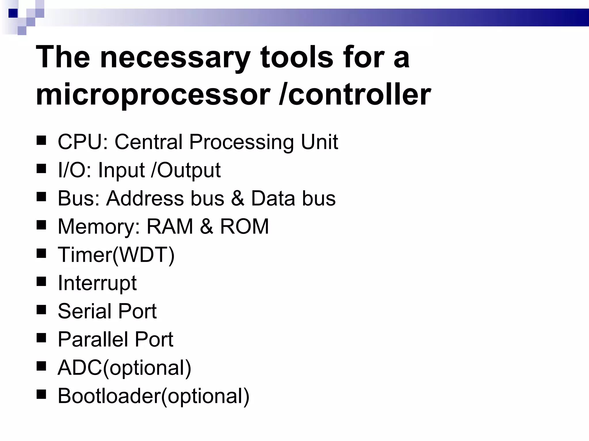 The necessary tools for a microprocessor /controller CPU: Central Processing Unit I/O: Input /Output Bus: Address bus & Data bus Memory: RAM & ROM Timer(WDT) Interrupt Serial Port Parallel Port ADC(optional) Bootloader(optional) 