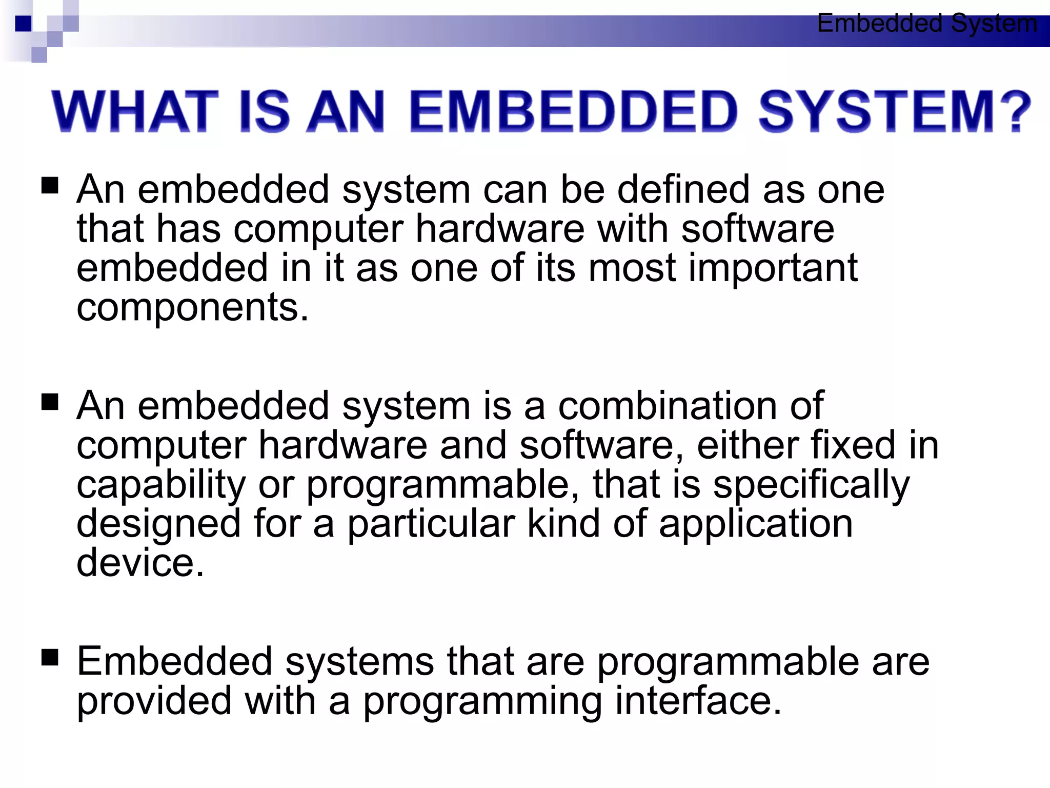 An embedded system can be defined as one that has computer hardware with software embedded in it as one of its most important components. An embedded system is a combination of computer hardware and software, either fixed in capability or programmable, that is specifically designed for a particular kind of application device. Embedded systems that are programmable are provided with a programming interface. Embedded System 