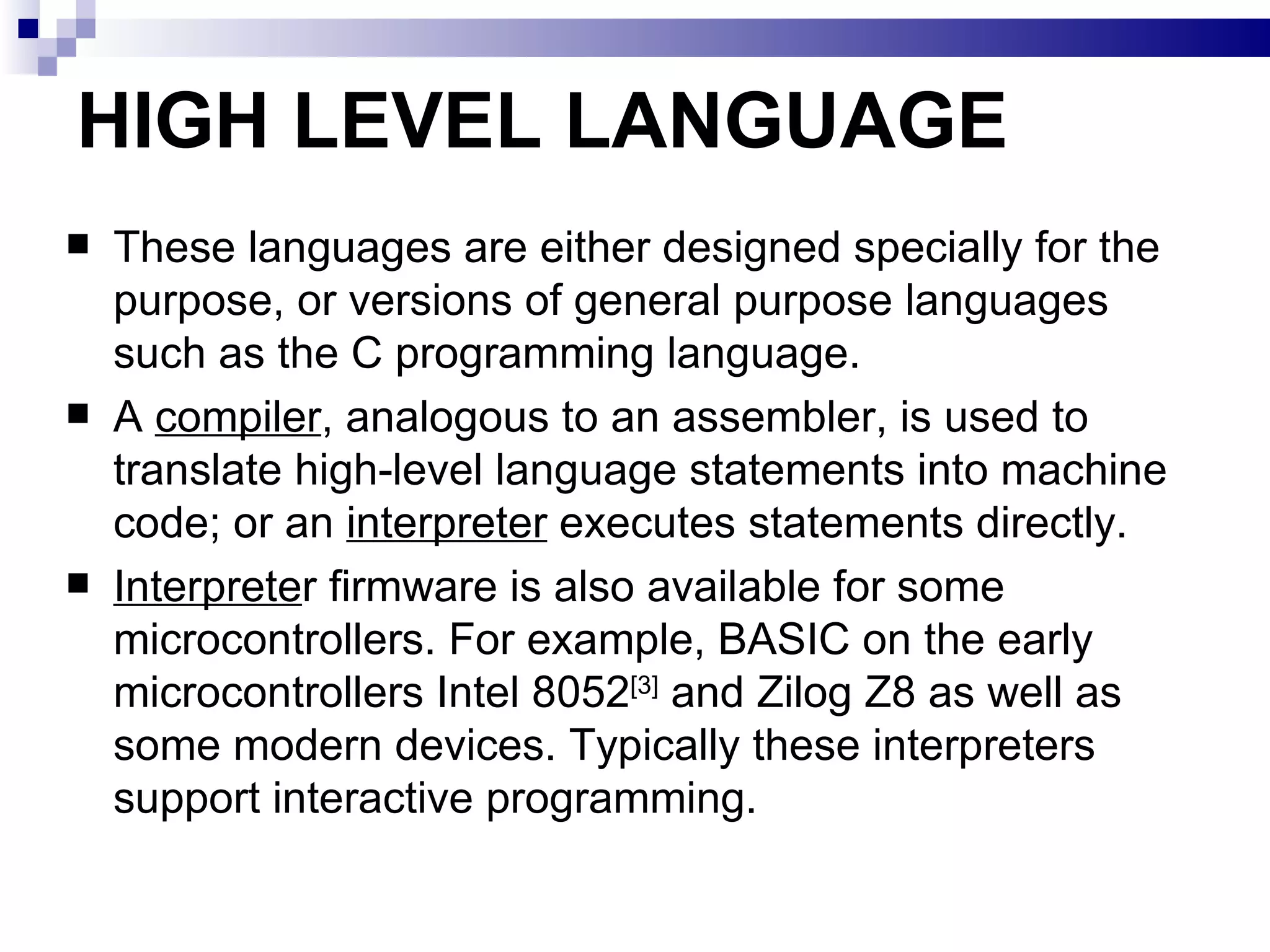 HIGH LEVEL LANGUAGE These languages are either designed specially for the purpose, or versions of general purpose languages such as the C programming language. A  compiler , analogous to an assembler, is used to translate high-level language statements into machine code; or an  interpreter  executes statements directly. Interprete r firmware is also available for some microcontrollers. For example, BASIC on the early microcontrollers Intel 8052 [3]  and Zilog Z8 as well as some modern devices. Typically these interpreters support interactive programming. 