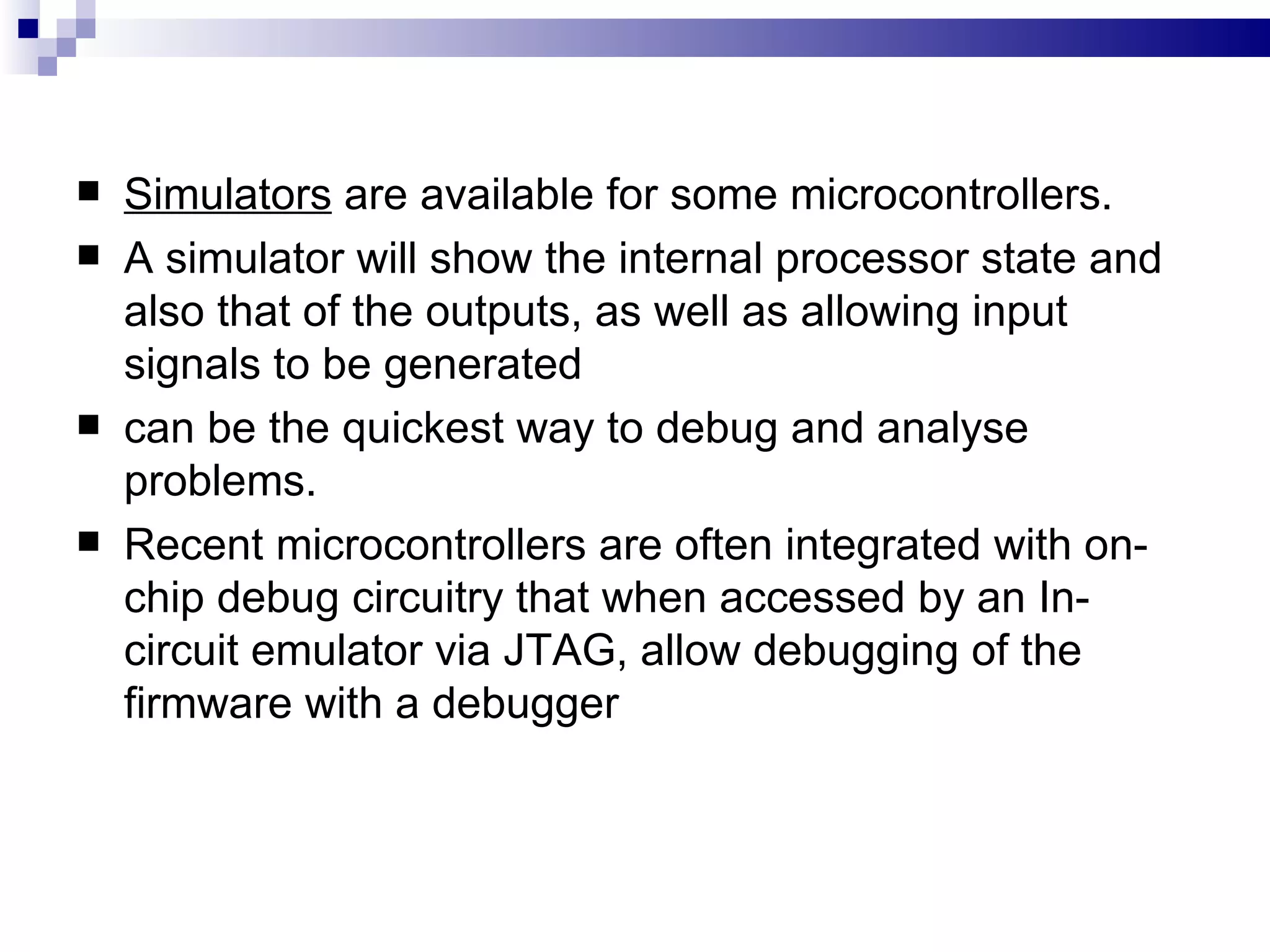 Simulators  are available for some microcontrollers. A simulator will show the internal processor state and also that of the outputs, as well as allowing input signals to be generated can be the quickest way to debug and analyse problems. Recent microcontrollers are often integrated with on-chip debug circuitry that when accessed by an In-circuit emulator via JTAG, allow debugging of the firmware with a debugger 