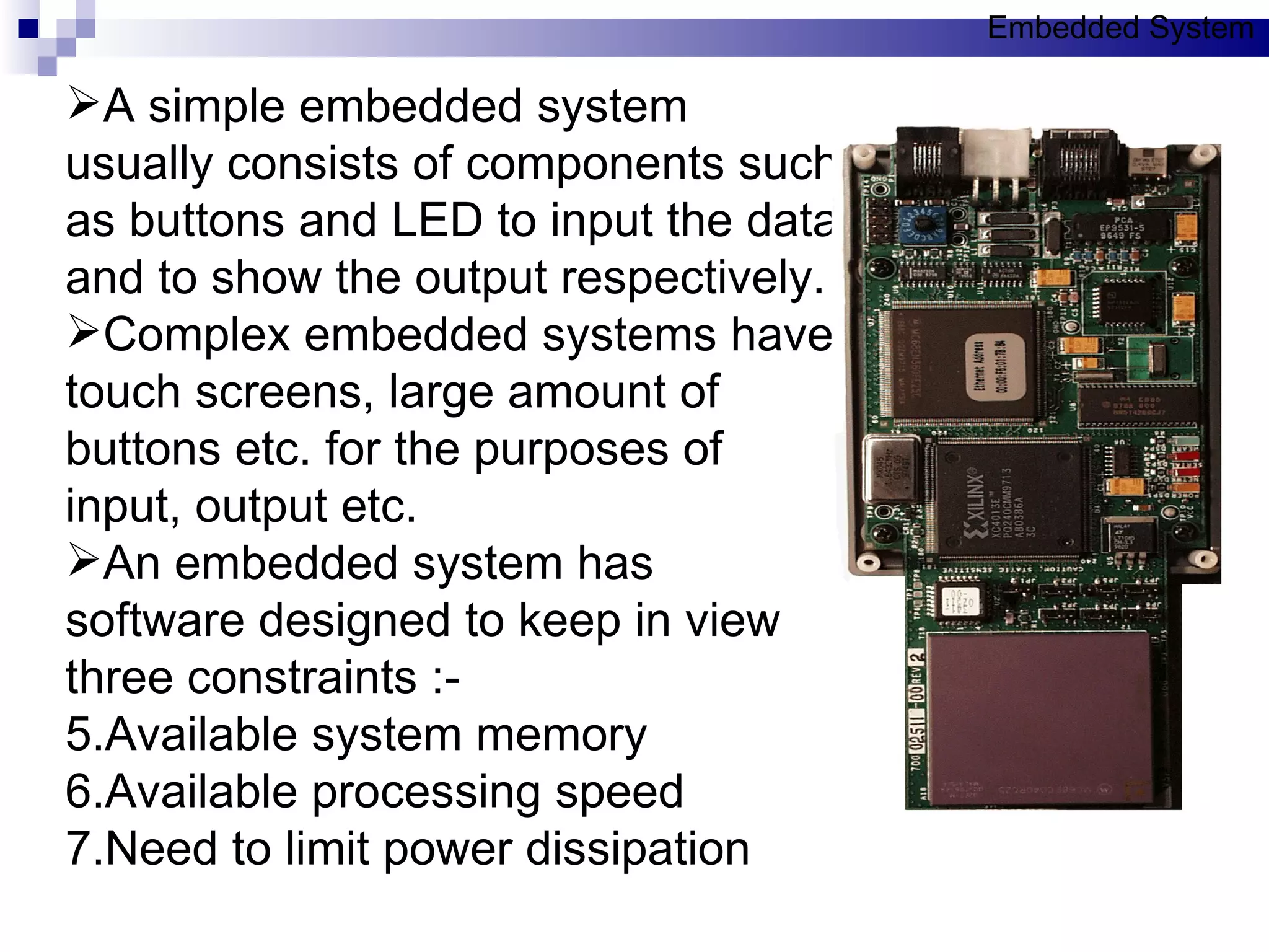 A simple embedded system usually consists of components such as buttons and LED to input the data and to show the output respectively. Complex embedded systems have touch screens, large amount of buttons etc. for the purposes of input, output etc.  An embedded system has software designed to keep in view three constraints :- Available system memory Available processing speed Need to limit power dissipation Embedded System 