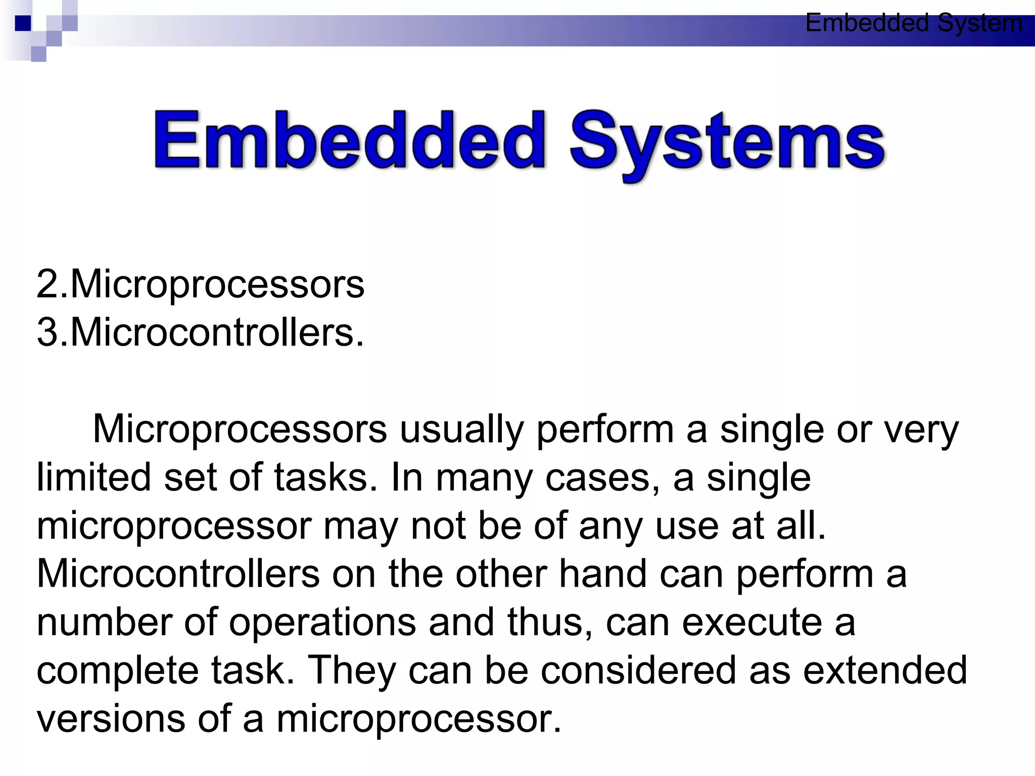 Microprocessors  Microcontrollers. Microprocessors usually perform a single or very limited set of tasks. In many cases, a single microprocessor may not be of any use at all. Microcontrollers on the other hand can perform a number of operations and thus, can execute a complete task. They can be considered as extended versions of a microprocessor.  Embedded System 