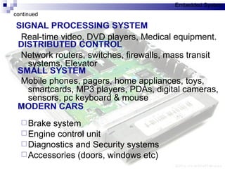 Real-time video, DVD players, Medical equipment. Network routers, switches, firewalls, mass transit systems, Elevator Mobile phones, pagers, home appliances, toys, smartcards, MP3 players, PDAs, digital cameras, sensors, pc keyboard & mouse Brake system  Engine control unit Diagnostics and Security systems Accessories (doors, windows etc) continued Embedded System 