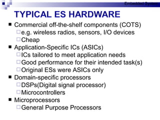 Commercial off-the-shelf components (COTS) e.g. wireless radios, sensors, I/O devices Cheap Application-Specific ICs (ASICs) ICs tailored to meet application needs Good performance for their intended task(s) Original ESs were ASICs only Domain-specific processors DSPs(Digital signal processor)  Microcontrollers Microprocessors General Purpose Processors Embedded System 