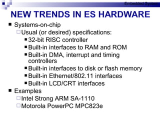 Systems-on-chip Usual (or desired) specifications: 32-bit RISC controller Built-in interfaces to RAM and ROM Built-in DMA, interrupt and timing controllers Built-in interfaces to disk or flash memory Built-in Ethernet/802.11 interfaces Built-in LCD/CRT interfaces Examples Intel Strong ARM SA-1110 Motorola PowerPC MPC823e Embedded System 