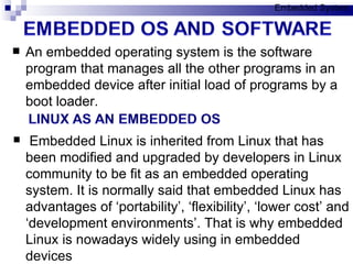 An embedded operating system is the software program that manages all the other programs in an embedded device after initial load of programs by a boot loader.  Embedded Linux is inherited from Linux that has been modified and upgraded by developers in Linux community to be fit as an embedded operating system. It is normally said that embedded Linux has advantages of ‘portability’, ‘flexibility’, ‘lower cost’ and ‘development environments’. That is why embedded Linux is nowadays widely using in embedded devices Embedded System 