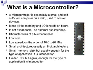 What is a Microcontroller? A Microcontroller is essentially a small and self-sufficient computer on a chip, used to control devices. It has all the memory and I/O it needs on board. Is not expandable –no external bus interface. Characteristics of a Microcontroller. Low cost Low speed, on the order of 10Khz-20 Mhz Small architecture, usually an 8-bit architecture Small  memory  size, but usually enough for the type of application  it is intended for . Limited  I/O, but again, enough for the type of application it is intended for. 